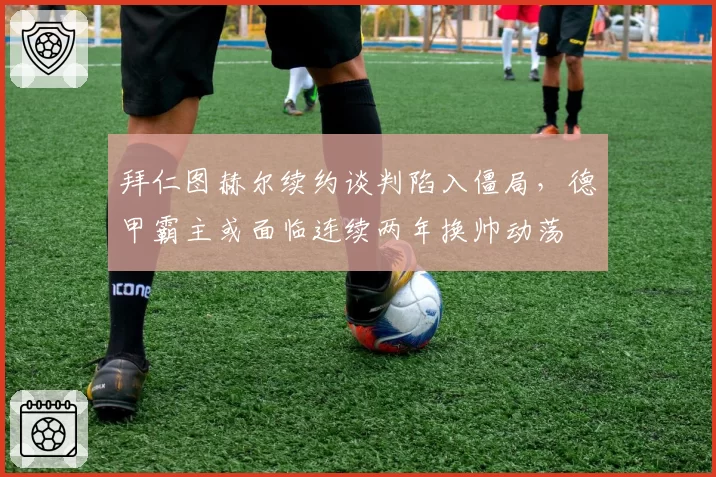 拜仁图赫尔续约谈判陷入僵局，德甲霸主或面临连续两年换帅动荡