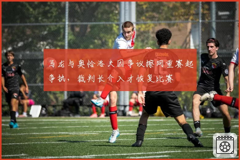 马龙与奥恰洛夫因争议擦网重赛起争执，裁判长介入才恢复比赛