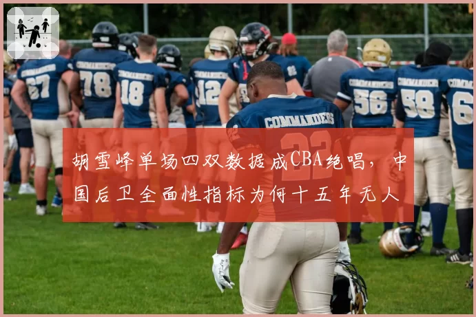 胡雪峰单场四双数据成CBA绝唱，中国后卫全面性指标为何十五年无人触及？