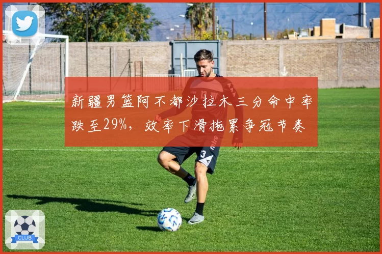 新疆男篮阿不都沙拉木三分命中率跌至29%，效率下滑拖累争冠节奏