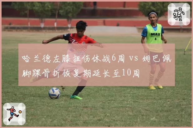 哈兰德左膝扭伤休战6周 vs 姆巴佩脚踝骨折恢复期延长至10周