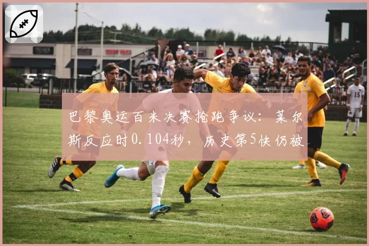 巴黎奥运百米决赛抢跑争议：莱尔斯反应时0.104秒，历史第5快仍被质疑