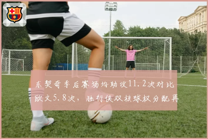 东契奇季后赛场均助攻11.2次对比欧文5.8次,独行侠双核球权分配再成焦点