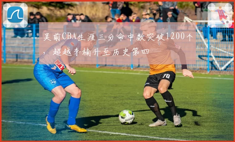 吴前CBA生涯三分命中数突破1200个，超越李楠升至历史第四