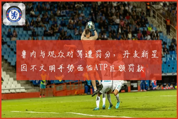 鲁内与观众对骂遭罚分，丹麦新星因不文明手势面临ATP巨额罚款