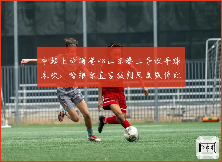 中超上海海港vs山东泰山争议手球未吹，哈维尔直言裁判尺度毁掉比赛