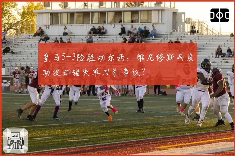 皇马5-3险胜切尔西，维尼修斯两度助攻却错失单刀引争议？