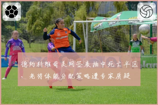 德约科维奇美网签表抽中死亡半区，老将体能分配策略遭专家质疑