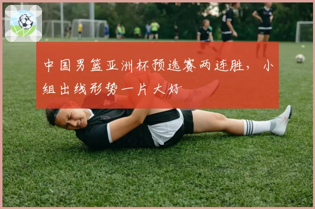 中国男篮亚洲杯预选赛两连胜，小组出线形势一片大好
