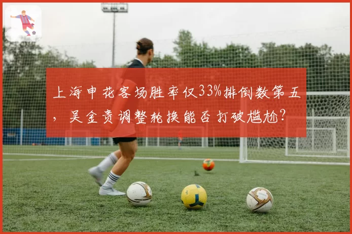 上海申花客场胜率仅33%排倒数第五，吴金贵调整轮换能否打破尴尬？