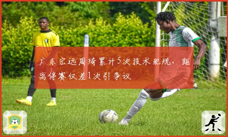 广东宏远周琦累计5次技术犯规，距离停赛仅差1次引争议