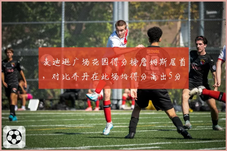麦迪逊广场花园得分榜詹姆斯居首，对比乔丹在此场均得分高出5分