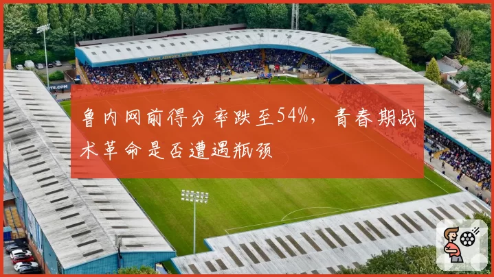鲁内网前得分率跌至54%,青春期战术革命是否遭遇瓶颈