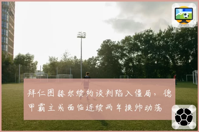 拜仁图赫尔续约谈判陷入僵局，德甲霸主或面临连续两年换帅动荡
