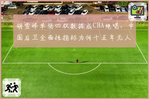 胡雪峰单场四双数据成CBA绝唱，中国后卫全面性指标为何十五年无人触及？