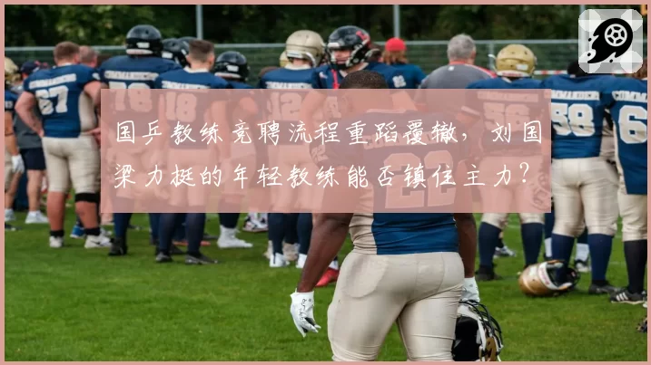 国乒教练竞聘流程重蹈覆辙，刘国梁力挺的年轻教练能否镇住主力？