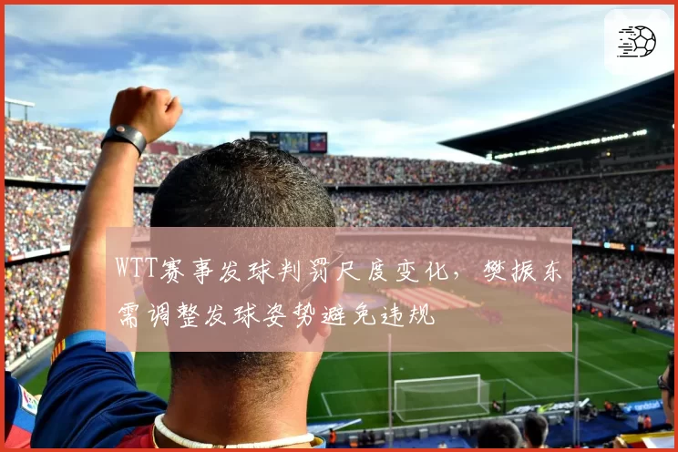 WTT赛事发球判罚尺度变化,樊振东需调整发球姿势避免违规