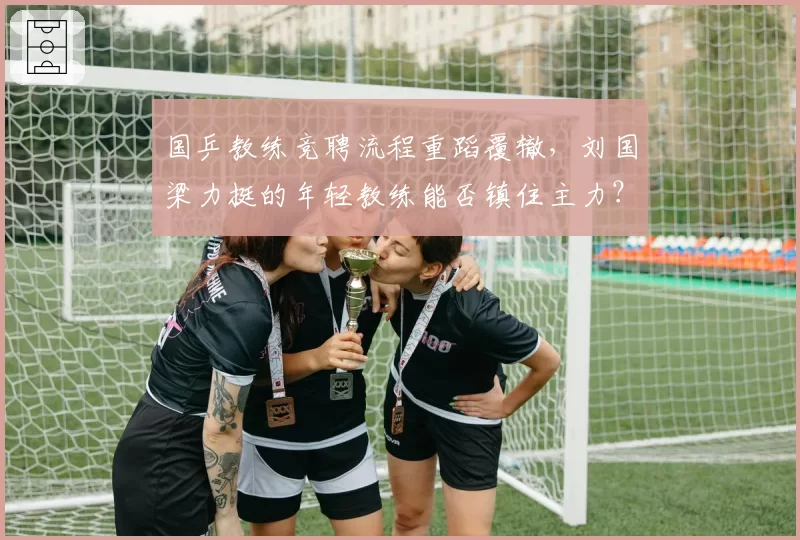 国乒教练竞聘流程重蹈覆辙，刘国梁力挺的年轻教练能否镇住主力？