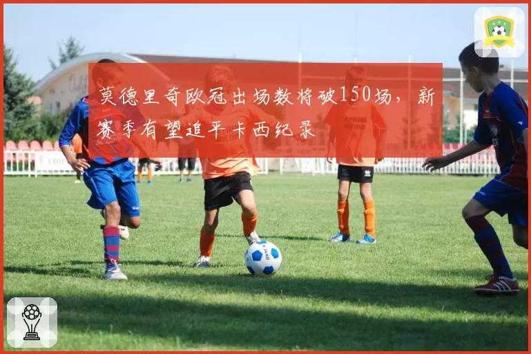 莫德里奇欧冠出场数将破150场，新赛季有望追平卡西纪录