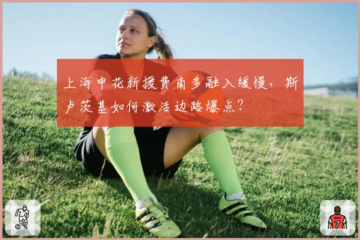上海申花新援费南多融入缓慢，斯卢茨基如何激活边路爆点？