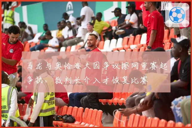 马龙与奥恰洛夫因争议擦网重赛起争执，裁判长介入才恢复比赛
