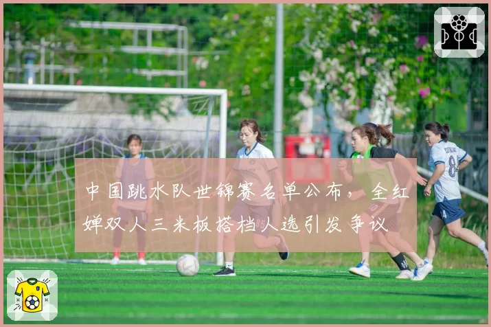 中国跳水队世锦赛名单公布，全红婵双人三米板搭档人选引发争议