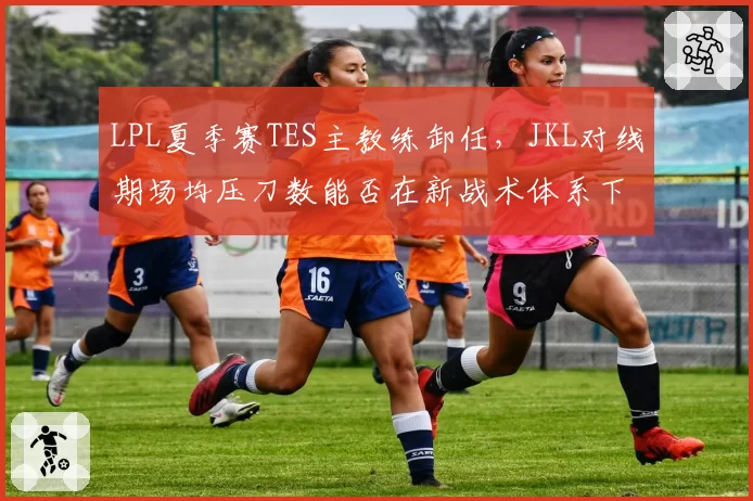 LPL夏季赛TES主教练卸任,JKL对线期场均压刀数能否在新战术体系下维持?