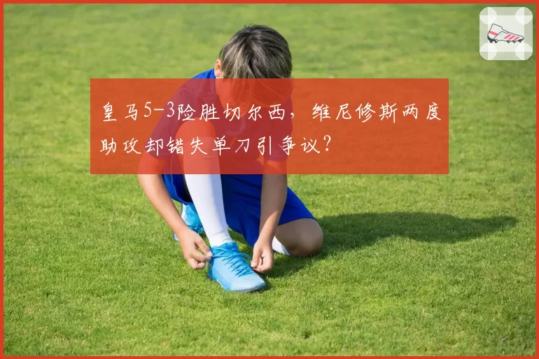 皇马5-3险胜切尔西，维尼修斯两度助攻却错失单刀引争议？