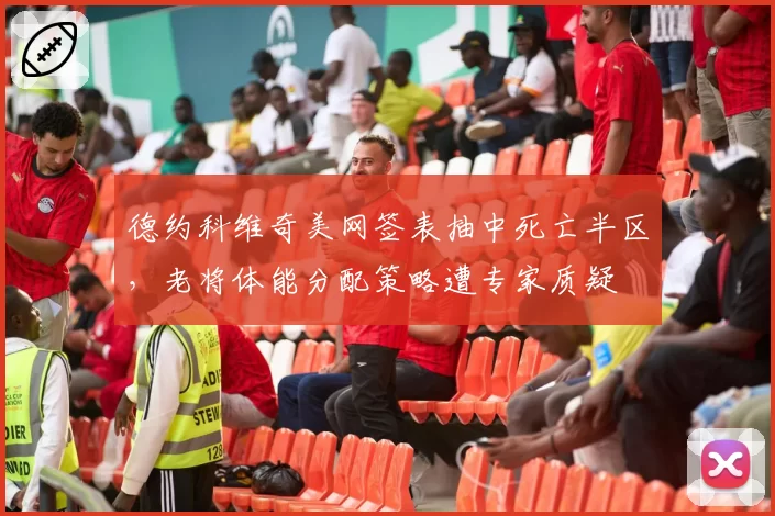 德约科维奇美网签表抽中死亡半区，老将体能分配策略遭专家质疑