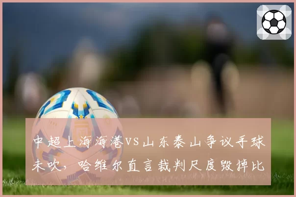 中超上海海港vs山东泰山争议手球未吹，哈维尔直言裁判尺度毁掉比赛