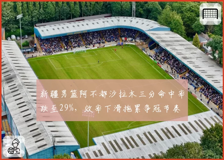 新疆男篮阿不都沙拉木三分命中率跌至29%,效率下滑拖累争冠节奏