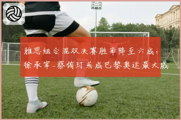 雅思组合混双决赛胜率降至六成,徐承宰_蔡侑玎或成巴黎奥运最大威胁