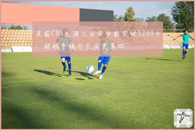 吴前CBA生涯三分命中数突破1200个，超越李楠升至历史第四