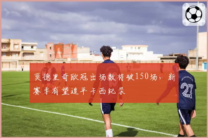 莫德里奇欧冠出场数将破150场，新赛季有望追平卡西纪录