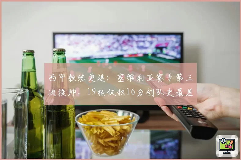 西甲教练更迭:塞维利亚赛季第三次换帅,19轮仅积16分创队史最差
