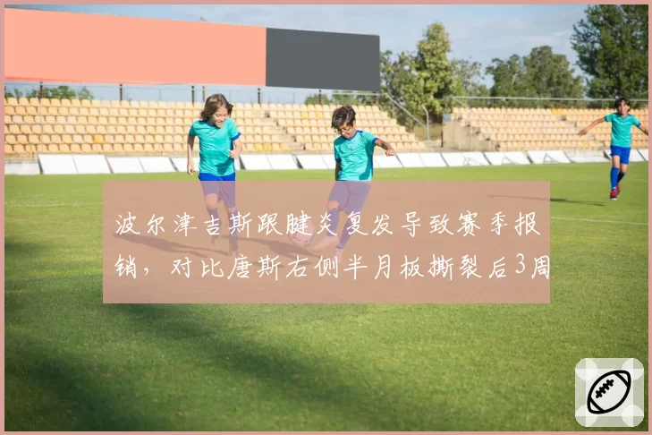 波尔津吉斯跟腱炎复发导致赛季报销，对比唐斯右侧半月板撕裂后3周复出决策形成反差