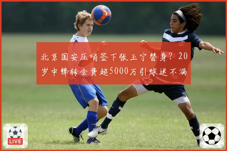 北京国安压哨签下张玉宁替身？20岁中锋转会费超5000万引球迷不满