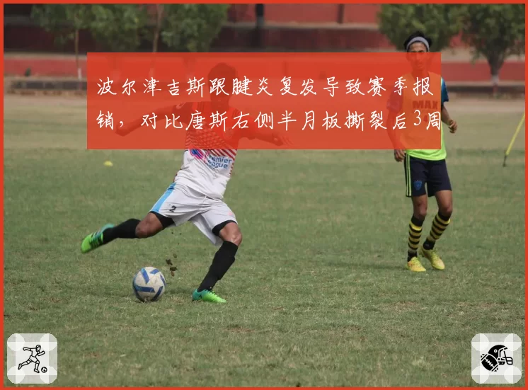 波尔津吉斯跟腱炎复发导致赛季报销，对比唐斯右侧半月板撕裂后3周复出决策形成反差